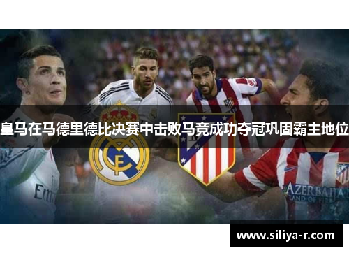 皇马在马德里德比决赛中击败马竞成功夺冠巩固霸主地位