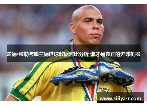 盖德·穆勒与哈兰德进球数据对比分析 谁才是真正的进球机器