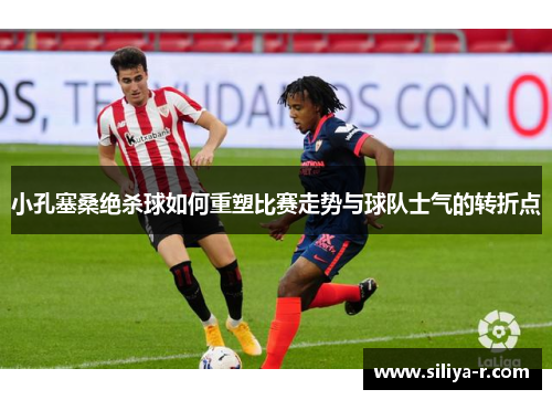 小孔塞桑绝杀球如何重塑比赛走势与球队士气的转折点