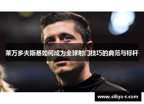 莱万多夫斯基如何成为全球射门技巧的典范与标杆