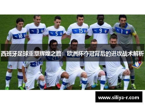 西班牙足球重塑辉煌之路：欧洲杯夺冠背后的进攻战术解析