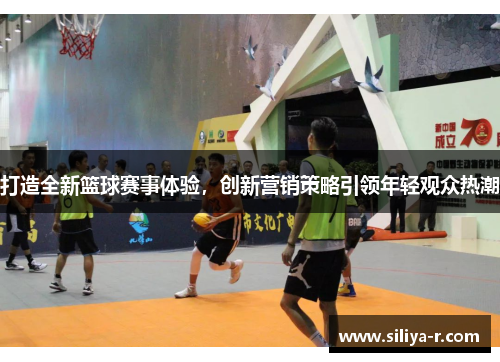 打造全新篮球赛事体验，创新营销策略引领年轻观众热潮