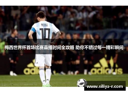 梅西世界杯首场比赛直播时间全攻略 助你不错过每一精彩瞬间